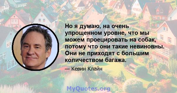 Но я думаю, на очень упрощенном уровне, что мы можем проецировать на собак, потому что они такие невиновны. Они не приходят с большим количеством багажа.