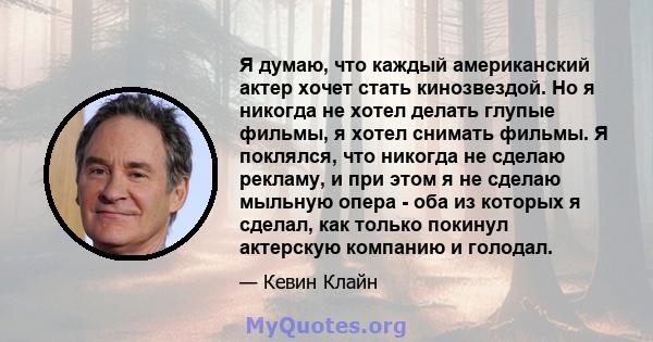 Я думаю, что каждый американский актер хочет стать кинозвездой. Но я никогда не хотел делать глупые фильмы, я хотел снимать фильмы. Я поклялся, что никогда не сделаю рекламу, и при этом я не сделаю мыльную опера - оба