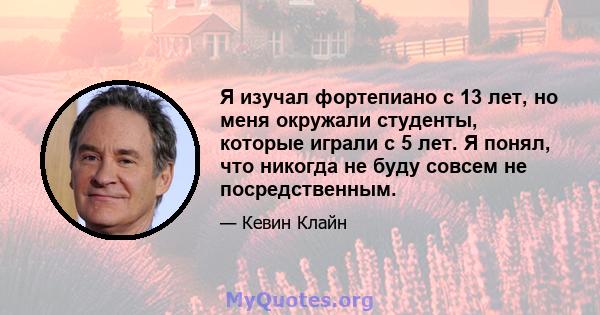 Я изучал фортепиано с 13 лет, но меня окружали студенты, которые играли с 5 лет. Я понял, что никогда не буду совсем не посредственным.