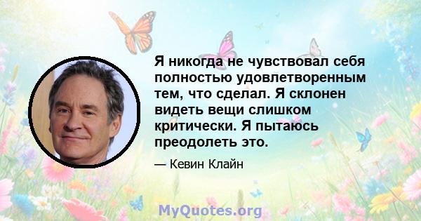 Я никогда не чувствовал себя полностью удовлетворенным тем, что сделал. Я склонен видеть вещи слишком критически. Я пытаюсь преодолеть это.