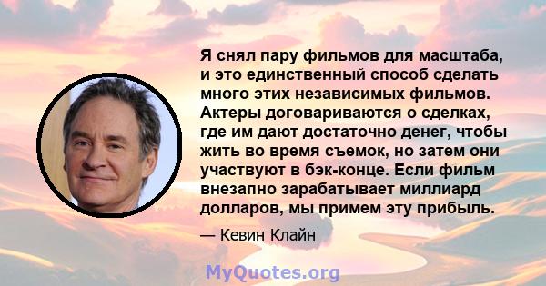 Я снял пару фильмов для масштаба, и это единственный способ сделать много этих независимых фильмов. Актеры договариваются о сделках, где им дают достаточно денег, чтобы жить во время съемок, но затем они участвуют в