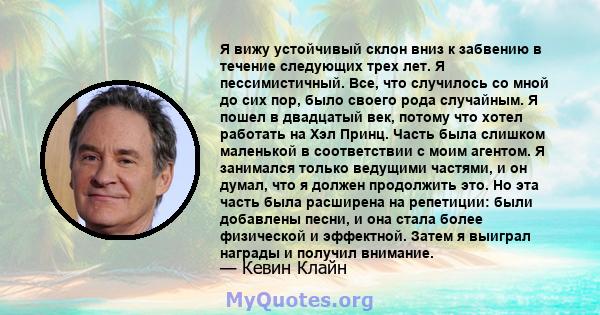 Я вижу устойчивый склон вниз к забвению в течение следующих трех лет. Я пессимистичный. Все, что случилось со мной до сих пор, было своего рода случайным. Я пошел в двадцатый век, потому что хотел работать на Хэл Принц. 