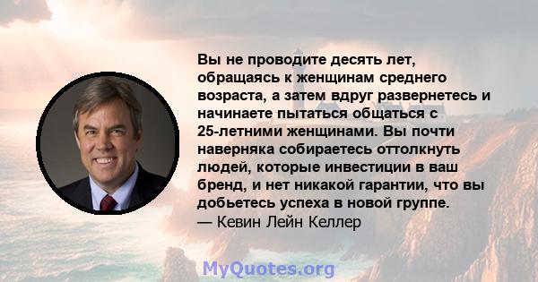 Вы не проводите десять лет, обращаясь к женщинам среднего возраста, а затем вдруг развернетесь и начинаете пытаться общаться с 25-летними женщинами. Вы почти наверняка собираетесь оттолкнуть людей, которые инвестиции в