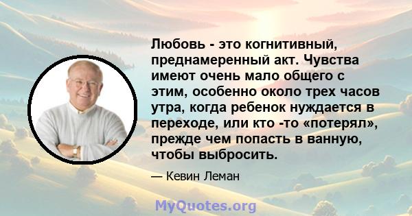 Любовь - это когнитивный, преднамеренный акт. Чувства имеют очень мало общего с этим, особенно около трех часов утра, когда ребенок нуждается в переходе, или кто -то «потерял», прежде чем попасть в ванную, чтобы