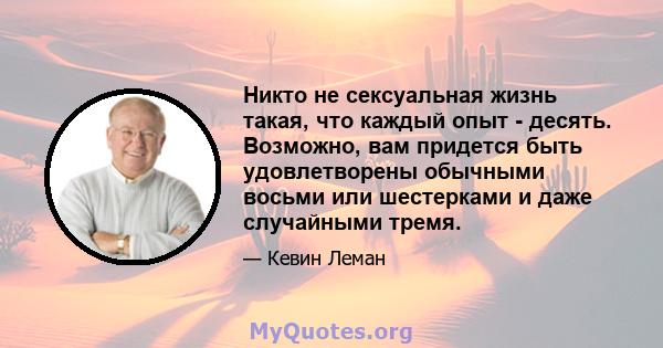 Никто не сексуальная жизнь такая, что каждый опыт - десять. Возможно, вам придется быть удовлетворены обычными восьми или шестерками и даже случайными тремя.