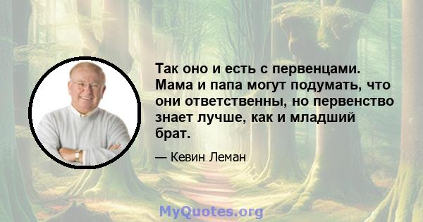 Так оно и есть с первенцами. Мама и папа могут подумать, что они ответственны, но первенство знает лучше, как и младший брат.