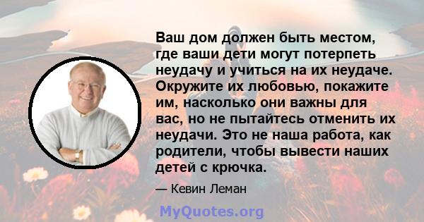 Ваш дом должен быть местом, где ваши дети могут потерпеть неудачу и учиться на их неудаче. Окружите их любовью, покажите им, насколько они важны для вас, но не пытайтесь отменить их неудачи. Это не наша работа, как