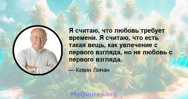 Я считаю, что любовь требует времени. Я считаю, что есть такая вещь, как увлечение с первого взгляда, но не любовь с первого взгляда.