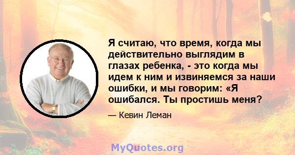 Я считаю, что время, когда мы действительно выглядим в глазах ребенка, - это когда мы идем к ним и извиняемся за наши ошибки, и мы говорим: «Я ошибался. Ты простишь меня?