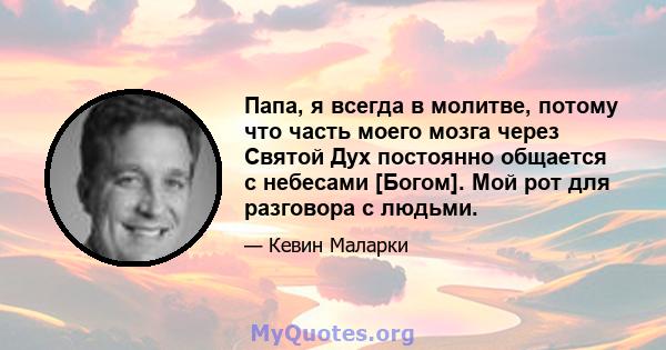 Папа, я всегда в молитве, потому что часть моего мозга через Святой Дух постоянно общается с небесами [Богом]. Мой рот для разговора с людьми.