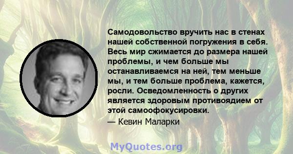 Самодовольство вручить нас в стенах нашей собственной погружения в себя. Весь мир сжимается до размера нашей проблемы, и чем больше мы останавливаемся на ней, тем меньше мы, и тем больше проблема, кажется, росли.