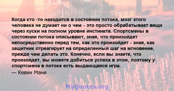 Когда кто -то находится в состоянии потока, мозг этого человека не думает ни о чем - это просто обрабатывает вещи через куски на полном уровне инстинкта. Спортсмены в состоянии потока описывают, зная, что произойдет