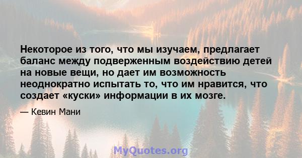 Некоторое из того, что мы изучаем, предлагает баланс между подверженным воздействию детей на новые вещи, но дает им возможность неоднократно испытать то, что им нравится, что создает «куски» информации в их мозге.