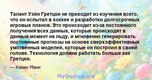 Талант Уэйн Гретцки не приходит из изучения всего, что он испытал в хоккее и разработки долгосрочных игровых планов. Это происходит из-за постоянного получения всех данных, которые происходят в данный момент на льду, и