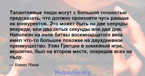 Талантливые люди могут с большой точностью предсказать, что должно произойти чуть раньше их конкурентов. Это может быть на две секунды впереди, или два сотых секунды или два дня. Наполеон на поле битвы восемнадцатого