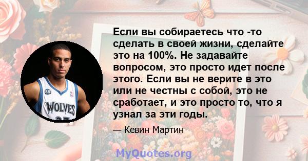 Если вы собираетесь что -то сделать в своей жизни, сделайте это на 100%. Не задавайте вопросом, это просто идет после этого. Если вы не верите в это или не честны с собой, это не сработает, и это просто то, что я узнал