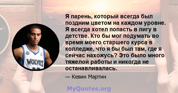 Я парень, который всегда был поздним цветом на каждом уровне. Я всегда хотел попасть в лигу в детстве. Кто бы мог подумать во время моего старшего курса в колледже, что я бы был там, где я сейчас нахожусь? Это было