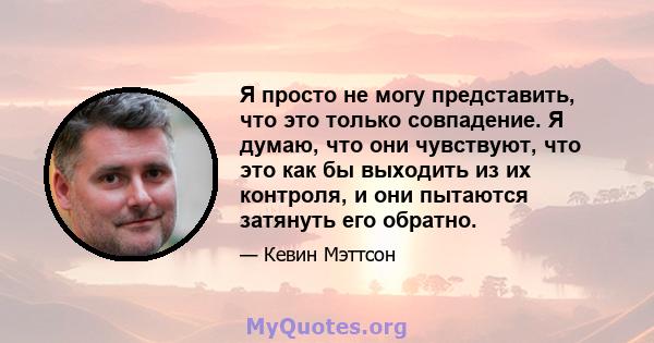 Я просто не могу представить, что это только совпадение. Я думаю, что они чувствуют, что это как бы выходить из их контроля, и они пытаются затянуть его обратно.