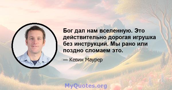 Бог дал нам вселенную. Это действительно дорогая игрушка без инструкций. Мы рано или поздно сломаем это.