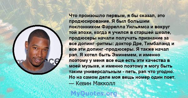 Что произошло первым, я бы сказал, это продюсирование. Я был большим поклонником Фаррелла Уильямса и вокруг той эпохи, когда я учился в старшей школе, продюсеры начали получать признание за все допинг -ритмы: доктор