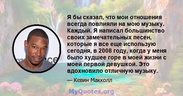 Я бы сказал, что мои отношения всегда повлияли на мою музыку. Каждый. Я написал большинство своих замечательных песен, которые я все еще использую сегодня, в 2008 году, когда у меня было худшее горе в моей жизни с моей