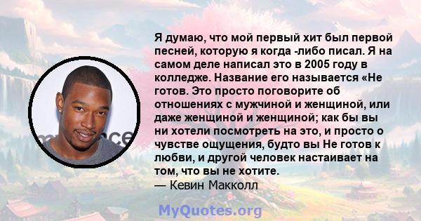 Я думаю, что мой первый хит был первой песней, которую я когда -либо писал. Я на самом деле написал это в 2005 году в колледже. Название его называется «Не готов. Это просто поговорите об отношениях с мужчиной и