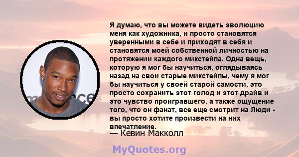 Я думаю, что вы можете видеть эволюцию меня как художника, и просто становятся уверенными в себе и приходят в себя и становятся моей собственной личностью на протяжении каждого микстейпа. Одна вещь, которую я мог бы