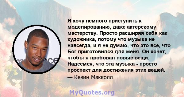 Я хочу немного приступить к моделированию, даже актерскому мастерству. Просто расширяя себя как художника, потому что музыка не навсегда, и я не думаю, что это все, что Бог приготовился для меня. Он хочет, чтобы я