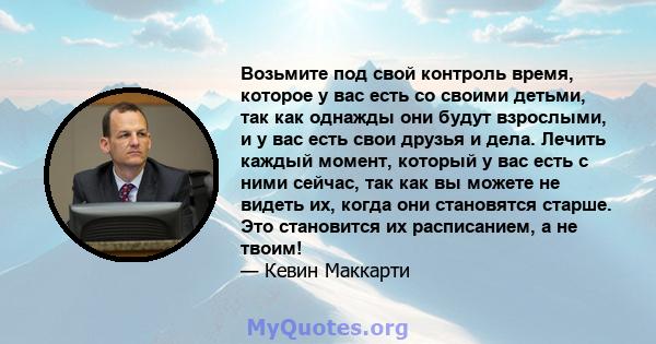 Возьмите под свой контроль время, которое у вас есть со своими детьми, так как однажды они будут взрослыми, и у вас есть свои друзья и дела. Лечить каждый момент, который у вас есть с ними сейчас, так как вы можете не