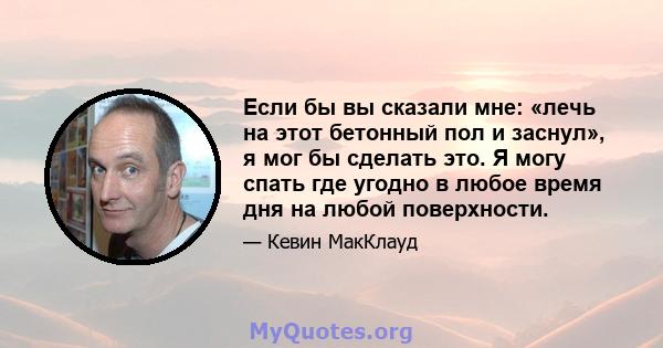 Если бы вы сказали мне: «лечь на этот бетонный пол и заснул», я мог бы сделать это. Я могу спать где угодно в любое время дня на любой поверхности.