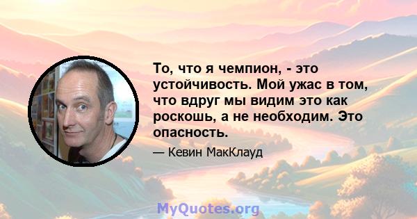 То, что я чемпион, - это устойчивость. Мой ужас в том, что вдруг мы видим это как роскошь, а не необходим. Это опасность.