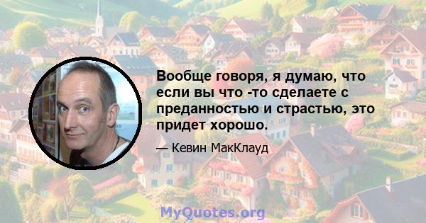 Вообще говоря, я думаю, что если вы что -то сделаете с преданностью и страстью, это придет хорошо.