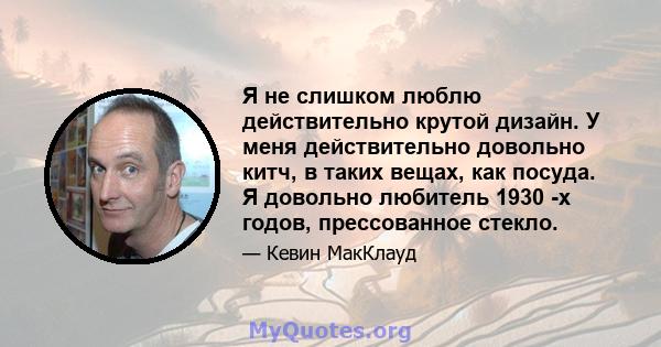 Я не слишком люблю действительно крутой дизайн. У меня действительно довольно китч, в таких вещах, как посуда. Я довольно любитель 1930 -х годов, прессованное стекло.