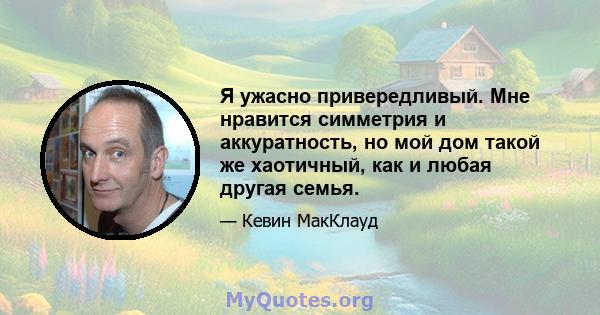 Я ужасно привередливый. Мне нравится симметрия и аккуратность, но мой дом такой же хаотичный, как и любая другая семья.