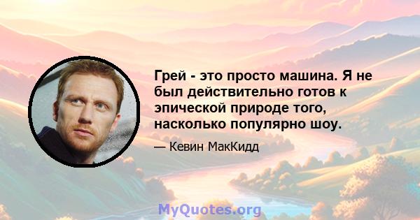 Грей - это просто машина. Я не был действительно готов к эпической природе того, насколько популярно шоу.