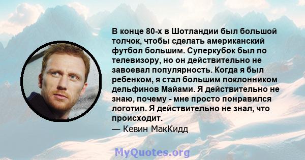 В конце 80-х в Шотландии был большой толчок, чтобы сделать американский футбол большим. Суперкубок был по телевизору, но он действительно не завоевал популярность. Когда я был ребенком, я стал большим поклонником