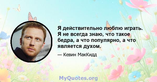 Я действительно люблю играть. Я не всегда знаю, что такое бедра, а что популярно, а что является духом.