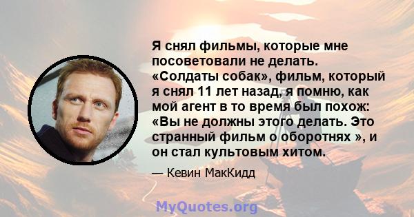 Я снял фильмы, которые мне посоветовали не делать. «Солдаты собак», фильм, который я снял 11 лет назад, я помню, как мой агент в то время был похож: «Вы не должны этого делать. Это странный фильм о оборотнях », и он