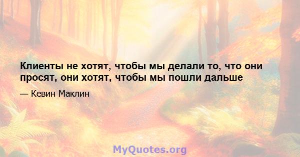 Клиенты не хотят, чтобы мы делали то, что они просят, они хотят, чтобы мы пошли дальше