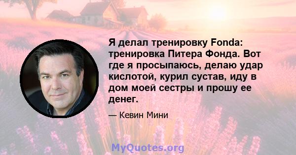 Я делал тренировку Fonda: тренировка Питера Фонда. Вот где я просыпаюсь, делаю удар кислотой, курил сустав, иду в дом моей сестры и прошу ее денег.