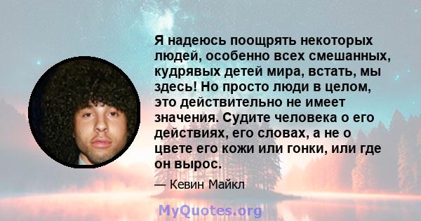 Я надеюсь поощрять некоторых людей, особенно всех смешанных, кудрявых детей мира, встать, мы здесь! Но просто люди в целом, это действительно не имеет значения. Судите человека о его действиях, его словах, а не о цвете