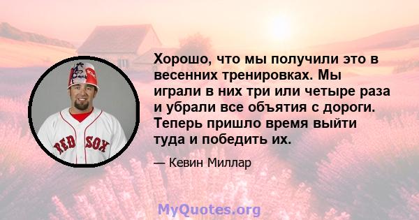 Хорошо, что мы получили это в весенних тренировках. Мы играли в них три или четыре раза и убрали все объятия с дороги. Теперь пришло время выйти туда и победить их.