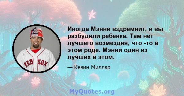 Иногда Мэнни вздремнит, и вы разбудили ребенка. Там нет лучшего возмездия, что -то в этом роде. Мэнни один из лучших в этом.