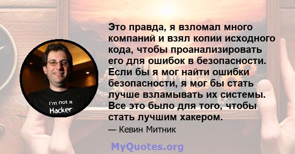 Это правда, я взломал много компаний и взял копии исходного кода, чтобы проанализировать его для ошибок в безопасности. Если бы я мог найти ошибки безопасности, я мог бы стать лучше взламывать их системы. Все это было