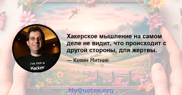 Хакерское мышление на самом деле не видит, что происходит с другой стороны, для жертвы.