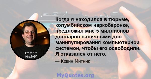 Когда я находился в тюрьме, колумбийском наркобаронке, предложил мне 5 миллионов долларов наличными для манипулирования компьютерной системой, чтобы его освободили. Я отказался от него.