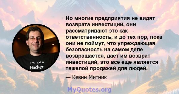 Но многие предприятия не видят возврата инвестиций, они рассматривают это как ответственность, и до тех пор, пока они не поймут, что упреждающая безопасность на самом деле возвращается, дает им возврат инвестиций, это