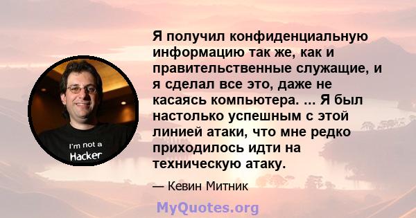 Я получил конфиденциальную информацию так же, как и правительственные служащие, и я сделал все это, даже не касаясь компьютера. ... Я был настолько успешным с этой линией атаки, что мне редко приходилось идти на