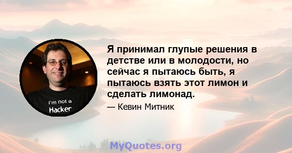 Я принимал глупые решения в детстве или в молодости, но сейчас я пытаюсь быть, я пытаюсь взять этот лимон и сделать лимонад.