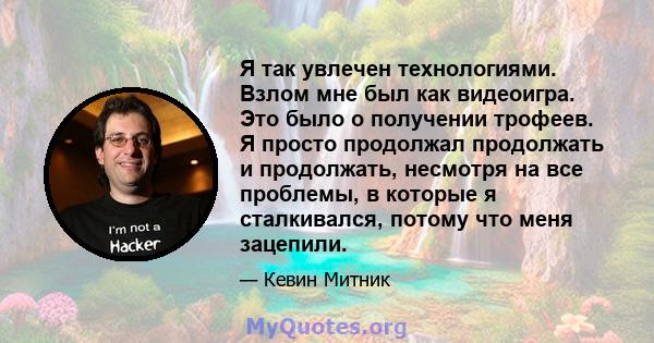 Я так увлечен технологиями. Взлом мне был как видеоигра. Это было о получении трофеев. Я просто продолжал продолжать и продолжать, несмотря на все проблемы, в которые я сталкивался, потому что меня зацепили.